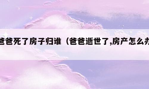 爸爸死了房子归谁（爸爸逝世了,房产怎么办）