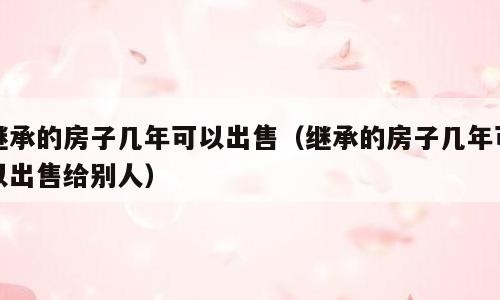 继承的房子几年可以出售（继承的房子几年可以出售给别人）