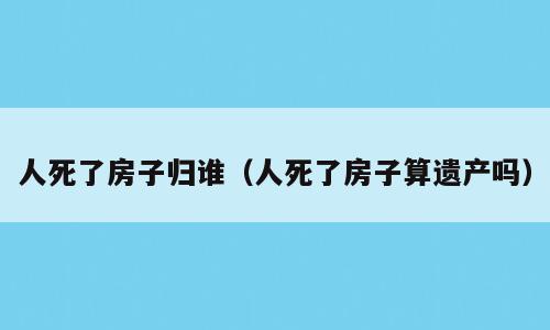 人死了房子归谁（人死了房子算遗产吗）