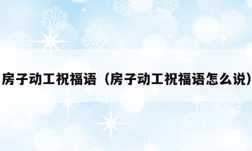 房子动工祝福语（房子动工祝福语怎么说）