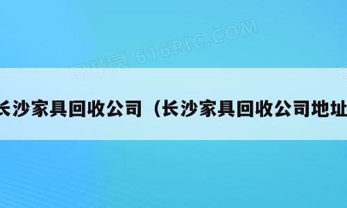 长沙家具回收公司（长沙家具回收公司地址）