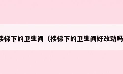 楼梯下的卫生间（楼梯下的卫生间好改动吗）