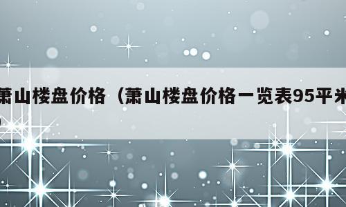 萧山楼盘价格（萧山楼盘价格一览表95平米）