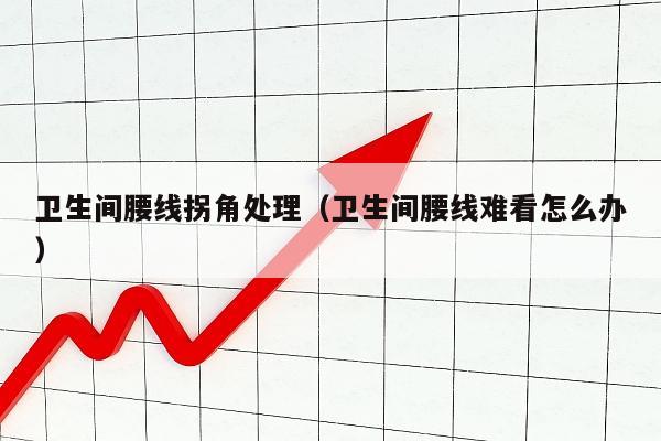 卫生间腰线拐角处理（卫生间腰线难看怎么办）
