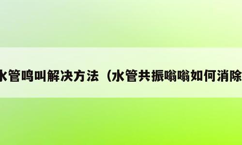 水管鸣叫解决方法（水管共振嗡嗡如何消除）