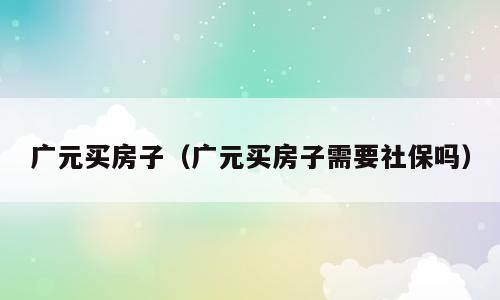 广元买房子（广元买房子需要社保吗）