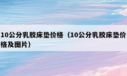 10公分乳胶床垫价格（10公分乳胶床垫价格及图片）