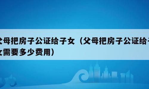 父母把房子公证给子女（父母把房子公证给子女需要多少费用）