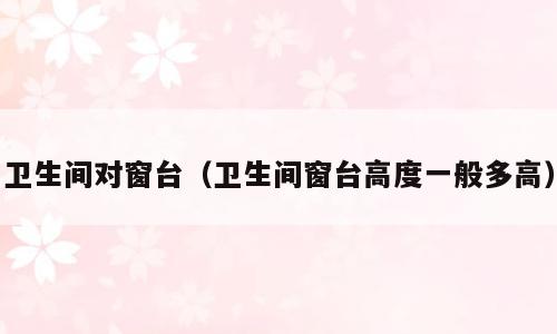 卫生间对窗台（卫生间窗台高度一般多高）