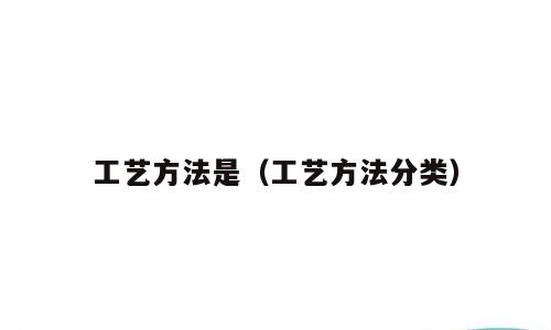 工艺方法是（工艺方法分类）
