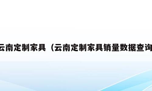 云南定制家具（云南定制家具销量数据查询）