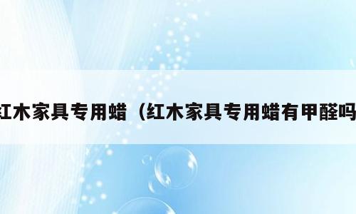 红木家具专用蜡（红木家具专用蜡有甲醛吗）