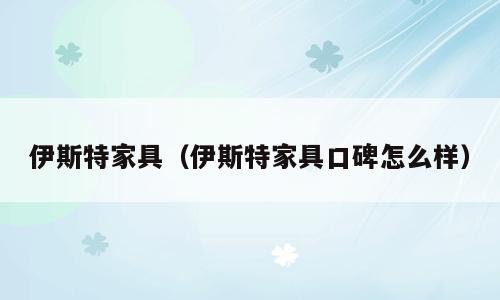 伊斯特家具（伊斯特家具口碑怎么样）