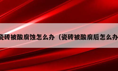 瓷砖被酸腐蚀怎么办（瓷砖被酸腐后怎么办）