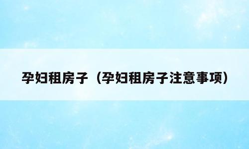 孕妇租房子（孕妇租房子注意事项）