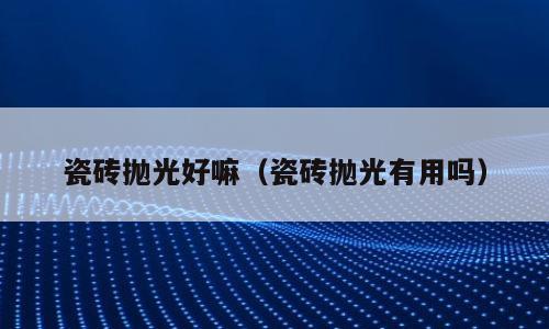 瓷砖抛光好嘛（瓷砖抛光有用吗）