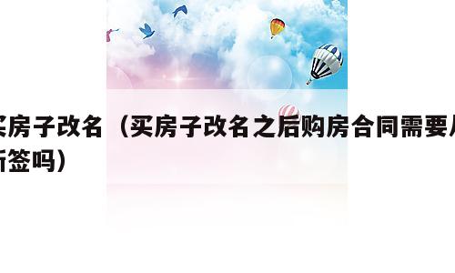 买房子改名（买房子改名之后购房合同需要从新签吗）