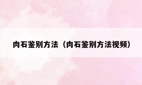 肉石鉴别方法（肉石鉴别方法视频）