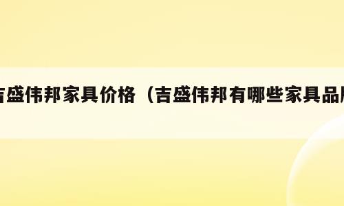 吉盛伟邦家具价格（吉盛伟邦有哪些家具品牌）