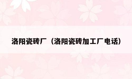 洛阳瓷砖厂（洛阳瓷砖加工厂电话）