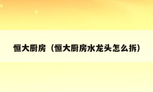 恒大厨房（恒大厨房水龙头怎么拆）