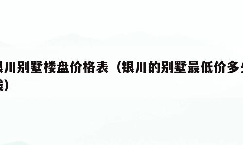 银川别墅楼盘价格表（银川的别墅最低价多少钱）