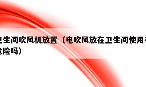 卫生间吹风机放置（电吹风放在卫生间使用有危险吗）