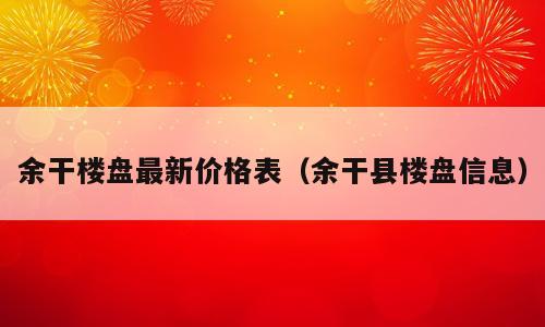 余干楼盘最新价格表（余干县楼盘信息）