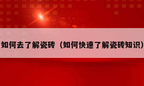 如何去了解瓷砖（如何快速了解瓷砖知识）