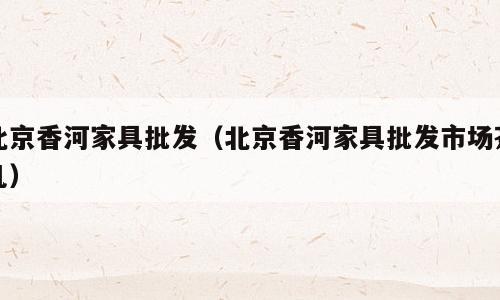 北京香河家具批发（北京香河家具批发市场茶几）