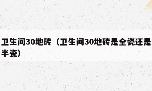 卫生间30地砖（卫生间30地砖是全瓷还是半瓷）
