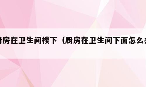 厨房在卫生间楼下（厨房在卫生间下面怎么办）