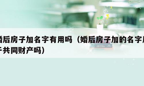 婚后房子加名字有用吗（婚后房子加的名字属于共同财产吗）