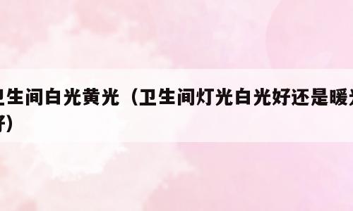 卫生间白光黄光（卫生间灯光白光好还是暖光好）