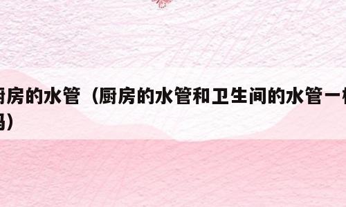 厨房的水管（厨房的水管和卫生间的水管一样吗）