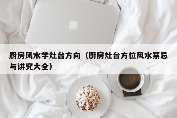 厨房风水学灶台方向（厨房灶台方位风水禁忌与讲究大全）