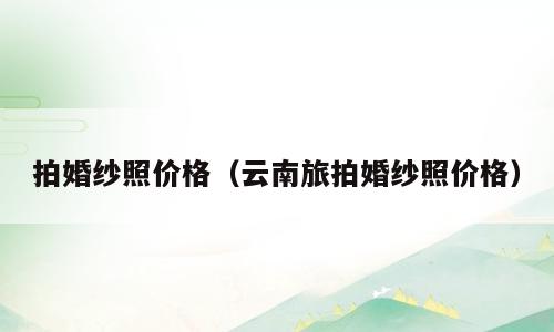 拍婚纱照价格（云南旅拍婚纱照价格）