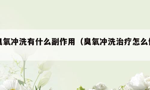 臭氧冲洗有什么副作用（臭氧冲洗治疗怎么做）