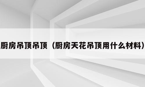 厨房吊顶吊顶（厨房天花吊顶用什么材料）