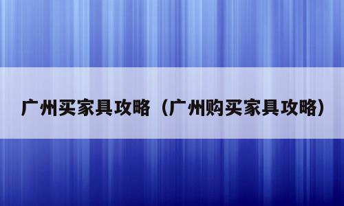 广州买家具攻略（广州购买家具攻略）