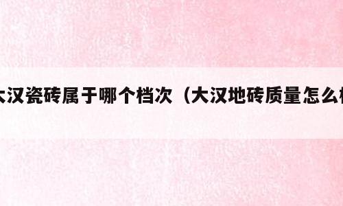 大汉瓷砖属于哪个档次（大汉地砖质量怎么样）