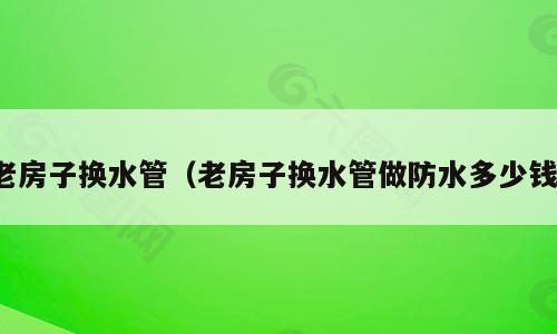 老房子换水管（老房子换水管做防水多少钱）