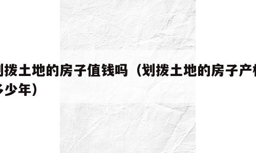 划拨土地的房子值钱吗（划拨土地的房子产权多少年）