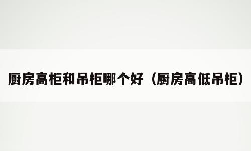 厨房高柜和吊柜哪个好（厨房高低吊柜）