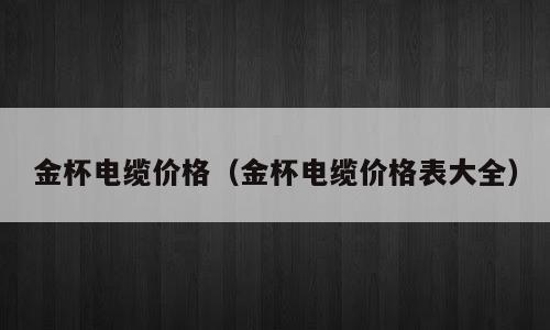 金杯电缆价格（金杯电缆价格表大全）