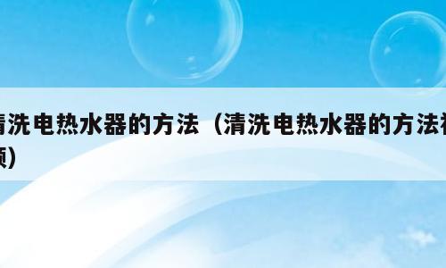 清洗电热水器的方法（清洗电热水器的方法视频）