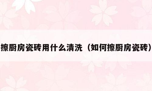 擦厨房瓷砖用什么清洗（如何擦厨房瓷砖）