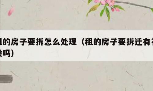 租的房子要拆怎么处理（租的房子要拆迁有补偿吗）