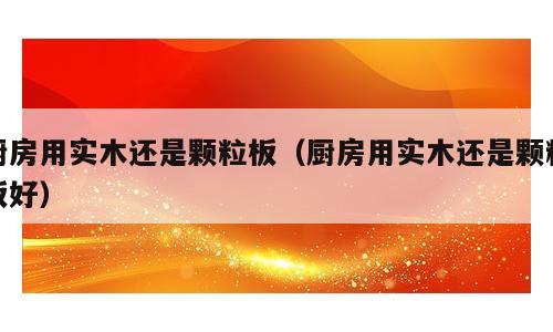 厨房用实木还是颗粒板（厨房用实木还是颗粒板好）