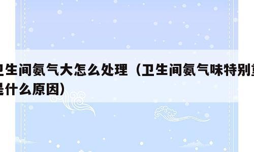 卫生间氨气大怎么处理（卫生间氨气味特别重是什么原因）